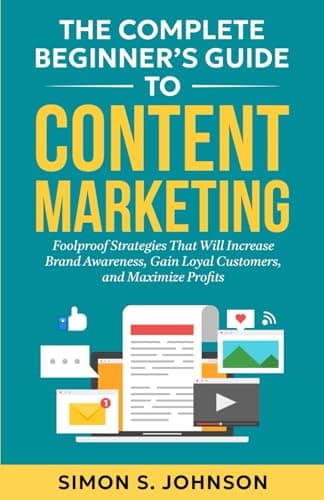 The Complete Beginner’s Guide to Content Marketing: Foolproof Strategies That Will Increase Brand Awareness, Gain Loyal Customers, and Maximize Profits